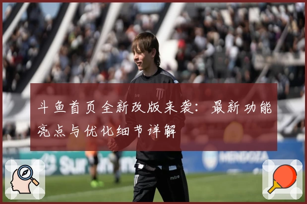 斗鱼首页全新改版来袭：最新功能亮点与优化细节详解