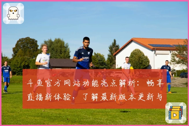 斗鱼官方网站功能亮点解析：畅享直播新体验，了解最新版本更新与使用技巧