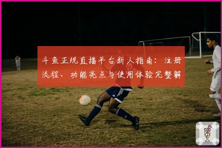 斗鱼正规直播平台新人指南：注册流程、功能亮点与使用体验完整解析