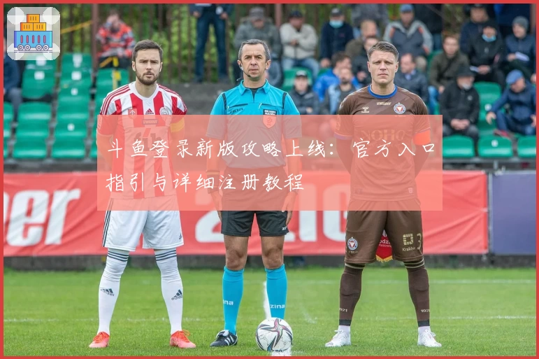 斗鱼登录新版攻略上线:官方入口指引与详细注册教程