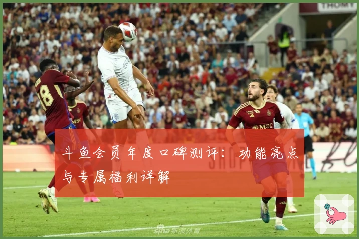 斗鱼会员年度口碑测评：功能亮点与专属福利详解