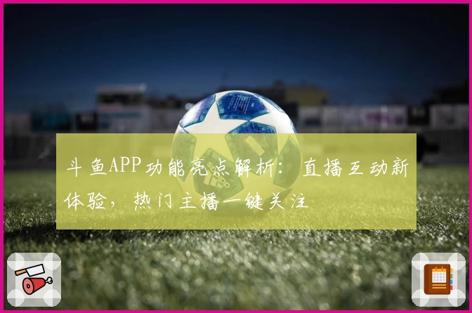 斗鱼APP功能亮点解析：直播互动新体验，热门主播一键关注