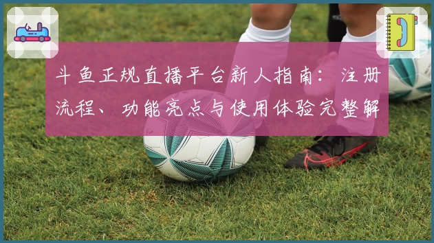 斗鱼正规直播平台新人指南：注册流程、功能亮点与使用体验完整解析