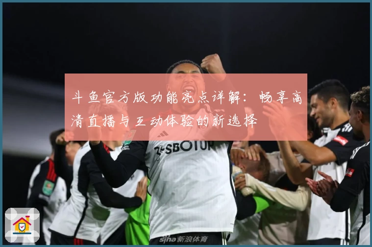斗鱼官方版功能亮点详解:畅享高清直播与互动体验的新选择